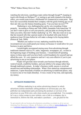 “What” Makes Money Grow on Trees                                          17


watching the television, searching a topic online through Google™, keeping in
touch with friends on MySpace™, or waiting to get teeth cleaned at the dentist
office, you would come across a McDonald‟s® commercial at some point. They
have also successfully branded their company with the goofy-looking guy on all
their ads who uses the famous branding quote, “Can you hear me now?”™
          Marketing is very challenging but can be very rewarding if done
properly. According to Patton and Toth (2009), Samantha Toth stated that “If
you don‟t want to grow or sell your practice, and just plan on closing the door
when you retire, then don‟t bother marketing” (p. 47). She also went on to say
that her research tells that a person needs to be touched with some form of
medium at least 20 times before he will make a change in his buying habits
(Patton & Toth, 2009).
          Whether you realize it or not, marketing would be the best
investment/cost you could spend your money on because it would allow for your
business to grow and thrive.
         I would highly recommend staying away from advertising through
traditional channels such as TV, radio, magazines, newspapers, etc., at least in
the beginning stages of building your business. I would hold off spending
money in these areas until you have built a solid foundation for yourself and can
afford the costs. It‟s very expensive and isn‟t very cost-effective if you‟re just
advertising in one or two places.
         People will gravitate more towards your business through referrals,
word-of-mouth, credibility builders, and your ability to be unique rather than
through traditional avenues. In today‟s business world, success is revolved
around trust and building relationships. When I first started my entrepreneurial
endeavors, I spent thousands of dollars on advertising in traditional places, only
to receive one or two leads (literally). It was a waste of my time, and especially,
my money.


1.   AFFILIATE MARKETING

          Affiliate marketing is an online advertising channel in which
advertisers (online merchants selling products or services) pay you, the
publisher (an independent party promoting the products or services of an
advertiser on your Web site), only when results are accomplished. For example,
let‟s say a visitor comes to your website, sees a link to a company she is
interested in, follows the link, and makes a purchase… you get paid for the

To get started with our business development consulting, to contact us, & to see our
Amazing Free Resources, Library, & Products visit us online at www.cloaka.com. Email
us at customer.support@cloaka.com or cloakadotcom@gmail.com.
 