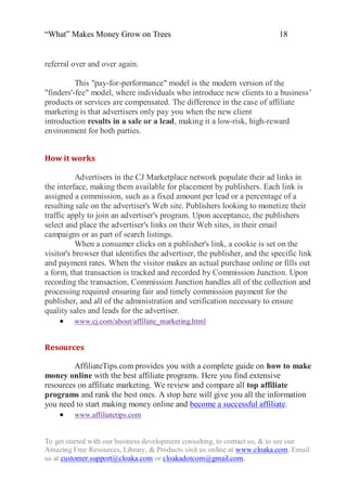 “What” Makes Money Grow on Trees                                           18


referral over and over again.

          This "pay-for-performance" model is the modern version of the
"finders'-fee" model, where individuals who introduce new clients to a business‟
products or services are compensated. The difference in the case of affiliate
marketing is that advertisers only pay you when the new client
introduction results in a sale or a lead, making it a low-risk, high-reward
environment for both parties.


How it works

           Advertisers in the CJ Marketplace network populate their ad links in
the interface, making them available for placement by publishers. Each link is
assigned a commission, such as a fixed amount per lead or a percentage of a
resulting sale on the advertiser's Web site. Publishers looking to monetize their
traffic apply to join an advertiser's program. Upon acceptance, the publishers
select and place the advertiser's links on their Web sites, in their email
campaigns or as part of search listings.
           When a consumer clicks on a publisher's link, a cookie is set on the
visitor's browser that identifies the advertiser, the publisher, and the specific link
and payment rates. When the visitor makes an actual purchase online or fills out
a form, that transaction is tracked and recorded by Commission Junction. Upon
recording the transaction, Commission Junction handles all of the collection and
processing required ensuring fair and timely commission payment for the
publisher, and all of the administration and verification necessary to ensure
quality sales and leads for the advertiser.
      www.cj.com/about/affiliate_marketing.html


Resources

         AffiliateTips.com provides you with a complete guide on how to make
money online with the best affiliate programs. Here you find extensive
resources on affiliate marketing. We review and compare all top affiliate
programs and rank the best ones. A stop here will give you all the information
you need to start making money online and become a successful affiliate.
     www.affiliatetips.com


To get started with our business development consulting, to contact us, & to see our
Amazing Free Resources, Library, & Products visit us online at www.cloaka.com. Email
us at customer.support@cloaka.com or cloakadotcom@gmail.com.
 