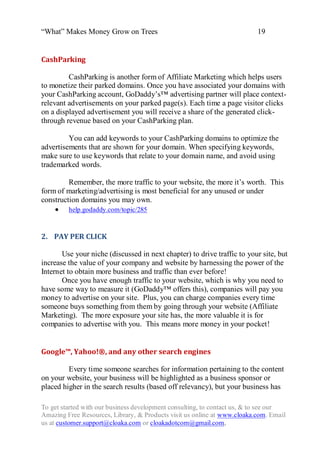 “What” Makes Money Grow on Trees                                          19


CashParking

         CashParking is another form of Affiliate Marketing which helps users
to monetize their parked domains. Once you have associated your domains with
your CashParking account, GoDaddy‟s™ advertising partner will place context-
relevant advertisements on your parked page(s). Each time a page visitor clicks
on a displayed advertisement you will receive a share of the generated click-
through revenue based on your CashParking plan.

         You can add keywords to your CashParking domains to optimize the
advertisements that are shown for your domain. When specifying keywords,
make sure to use keywords that relate to your domain name, and avoid using
trademarked words.

         Remember, the more traffic to your website, the more it‟s worth. This
form of marketing/advertising is most beneficial for any unused or under
construction domains you may own.
     help.godaddy.com/topic/285


2. PAY PER CLICK

       Use your niche (discussed in next chapter) to drive traffic to your site, but
increase the value of your company and website by harnessing the power of the
Internet to obtain more business and traffic than ever before!
       Once you have enough traffic to your website, which is why you need to
have some way to measure it (GoDaddy™ offers this), companies will pay you
money to advertise on your site. Plus, you can charge companies every time
someone buys something from them by going through your website (Affiliate
Marketing). The more exposure your site has, the more valuable it is for
companies to advertise with you. This means more money in your pocket!


Google™, Yahoo!®, and any other search engines

         Every time someone searches for information pertaining to the content
on your website, your business will be highlighted as a business sponsor or
placed higher in the search results (based off relevancy), but your business has

To get started with our business development consulting, to contact us, & to see our
Amazing Free Resources, Library, & Products visit us online at www.cloaka.com. Email
us at customer.support@cloaka.com or cloakadotcom@gmail.com.
 
