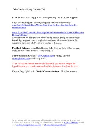 “What” Makes Money Grow on Trees                                          2


I look forward to serving you and thank you very much for your support!

Click the following link or copy and paste into your web browser:
www.free-eBooks.net/eBook/Money-Does-Grow-On-Trees-You-Just-Have-To-
Believe/pdf/view.

www.free-eBooks.net/eBook/Money-Does-Grow-On-Trees-You-Just-Have-To-
Believe/pdf/view.
Special thanks to the important people in my life for giving me the strength,
knowledge, support, power, inspiration, and determination to become the
successful person in life I've always wanted to become.

Family & Friends: Mom, Dad, George, E.T., Desirae, Eric, Mike, Joe and
everyone else in the friend & family category.

Mentors: Robert Kiyosaki (www.richdad.com), Jeffrey Gitomer
(www.gitomer.com), and many others.

*This instruction manual may be distributed as you wish as long as the
hyperlinks and text remain unaltered and the document is offered for free.

Content Copyright 2010. CloakA Communications. All rights reserved.




To get started with our business development consulting, to contact us, & to see our
Amazing Free Resources, Library, & Products visit us online at www.cloaka.com. Email
us at customer.support@cloaka.com or cloakadotcom@gmail.com.
 