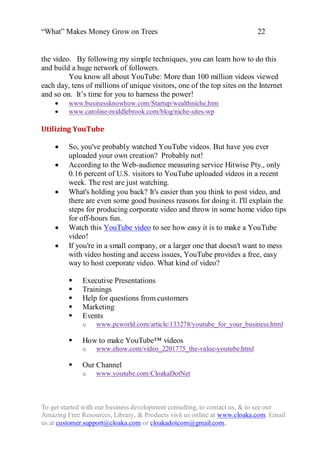 “What” Makes Money Grow on Trees                                          22


the video. By following my simple techniques, you can learn how to do this
and build a huge network of followers.
         You know all about YouTube: More than 100 million videos viewed
each day, tens of millions of unique visitors, one of the top sites on the Internet
and so on. It‟s time for you to harness the power!
        www.businessknowhow.com/Startup/wealthniche.htm
        www.caroline-middlebrook.com/blog/niche-sites-wp

Utilizing YouTube

        So, you've probably watched YouTube videos. But have you ever
         uploaded your own creation? Probably not!
        According to the Web-audience measuring service Hitwise Pty., only
         0.16 percent of U.S. visitors to YouTube uploaded videos in a recent
         week. The rest are just watching.
        What's holding you back? It's easier than you think to post video, and
         there are even some good business reasons for doing it. I'll explain the
         steps for producing corporate video and throw in some home video tips
         for off-hours fun.
        Watch this YouTube video to see how easy it is to make a YouTube
         video!
        If you're in a small company, or a larger one that doesn't want to mess
         with video hosting and access issues, YouTube provides a free, easy
         way to host corporate video. What kind of video?

             Executive Presentations
             Trainings
             Help for questions from customers
             Marketing
             Events
              o   www.pcworld.com/article/133278/youtube_for_your_business.html

             How to make YouTube™ videos
              o   www.ehow.com/video_2201775_the-value-youtube.html

             Our Channel
              o   www.youtube.com/CloakaDotNet



To get started with our business development consulting, to contact us, & to see our
Amazing Free Resources, Library, & Products visit us online at www.cloaka.com. Email
us at customer.support@cloaka.com or cloakadotcom@gmail.com.
 