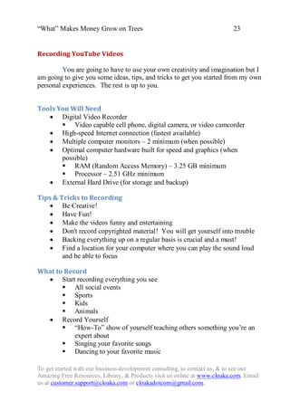 “What” Makes Money Grow on Trees                                          23


Recording YouTube Videos

         You are going to have to use your own creativity and imagination but I
am going to give you some ideas, tips, and tricks to get you started from my own
personal experiences. The rest is up to you.


Tools You Will Need
    Digital Video Recorder
        Video capable cell phone, digital camera, or video camcorder
    High-speed Internet connection (fastest available)
    Multiple computer monitors – 2 minimum (when possible)
    Optimal computer hardware built for speed and graphics (when
       possible)
        RAM (Random Access Memory) – 3.25 GB minimum
        Processor – 2.51 GHz minimum
    External Hard Drive (for storage and backup)

Tips & Tricks to Recording
    Be Creative!
    Have Fun!
    Make the videos funny and entertaining
    Don't record copyrighted material! You will get yourself into trouble
    Backing everything up on a regular basis is crucial and a must!
    Find a location for your computer where you can play the sound loud
        and be able to focus

What to Record
   Start recording everything you see
        All social events
        Sports
        Kids
        Animals
   Record Yourself
        “How-To” show of yourself teaching others something you‟re an
           expert about
        Singing your favorite songs
        Dancing to your favorite music

To get started with our business development consulting, to contact us, & to see our
Amazing Free Resources, Library, & Products visit us online at www.cloaka.com. Email
us at customer.support@cloaka.com or cloakadotcom@gmail.com.
 