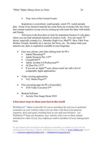 “What” Makes Money Grow on Trees                                          24


             Your view of the Current Events

          Inspiration is everywhere; watch people, watch TV, watch animals
play. Some of my funniest material has come from my everyday life, but I have
also created scenarios on my own by coming up with some fun ideas with family
and friends.
          Television is the best place to look for inspiration because it‟s the place
where you can find unlimited amounts of creative work. You can watch TV
shows, especially comedy (i.e., Saturday Night Live, MadTV, How I Met Your
Mother, Friends, Seinfeld, etc.), movies, the News, etc. No matter what your
interests are, there is inspiration available at your fingertips.

        Easy text, picture, and video editing tools for PCs
          Adobe Photoshop™
          Adobe Premiere Pro 7.0™
          CloneDVD2™
          Adobe Acrobat 6.0 Professional™
          ACDsee Pro 2.5™
          If you are an Apple™ user, please email me with a list of
             comparable Apple applications

        Video viewing applications
          VLC Media Player™

        File converting apps for PCs (if possible).
          AVS Video Converter 6™

        Backup Software
          Acronis True Image Home 2010

A few more ways to show your face to the world

WebIntroz™ makes it possible for you to introduce the real you to potential
customers on your website where you can share with them your passion,
expertise, drive and goals, building trust in you and your business. Let
WebIntroz™ help you humanize your website with a two to three minute
introduction video of you, key employees and/or members of your management
team.

To get started with our business development consulting, to contact us, & to see our
Amazing Free Resources, Library, & Products visit us online at www.cloaka.com. Email
us at customer.support@cloaka.com or cloakadotcom@gmail.com.
 