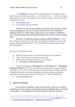 “What” Makes Money Grow on Trees                                          25


        Visit WebIntroz™ and see how comfortable your customers will be
when they meet you on your website… on their own time . . . in their own space.
When people trust you, they become your customers...and it's a lot easier to trust
someone you've met.
    www.webintroz.com
    www.youtube.com/user/webintroz

          Whether you who are just starting your business and still have a small
advertising budget or you aren‟t the type of person who feels comfortable
standing in front of a video camera, there are also a few options available for
you to take advantage of promoting and building value in your business through
video.
          Recently, we began developing a program called WebFacez™. As of
this writing, the concepts are still under construction, but please, contact us for
updates and/or more information. The site should be up and running no later
than spring 2010.


WebFacez™ (Coming Soon!)

        Hire actor/model to do 30 second commercial on your website
        Clipz - Purchase pre-recorded/universal clips
        Adds Value and Professionalism to your business
          TV, Radio, and Web Advertising

         The parent company of WebIntroz™ and WebFacez™ -- Metropolis
Integrated Media™ is a full-service film/video production company located in
Salt Lake City, UT. They work with local and national clients creating effective
communication videos, on-hold messaging, pod casts, marketing programs,
trade shows, product demos, and advertising for TV, Radio and the Web.
      www.metropolispost.com


4. WRITE AN EBOOK

        Everyone has something to share with the world. The secret is finding
something you want to share, are passionate and knowledgeable about, and write
a book about it. Everything I have written in this book has been from my

To get started with our business development consulting, to contact us, & to see our
Amazing Free Resources, Library, & Products visit us online at www.cloaka.com. Email
us at customer.support@cloaka.com or cloakadotcom@gmail.com.
 