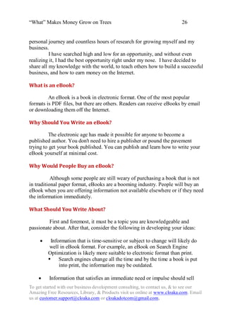 “What” Makes Money Grow on Trees                                             26


personal journey and countless hours of research for growing myself and my
business.
          I have searched high and low for an opportunity, and without even
realizing it, I had the best opportunity right under my nose. I have decided to
share all my knowledge with the world, to teach others how to build a successful
business, and how to earn money on the Internet.

What is an eBook?

         An eBook is a book in electronic format. One of the most popular
formats is PDF files, but there are others. Readers can receive eBooks by email
or downloading them off the Internet.

Why Should You Write an eBook?

          The electronic age has made it possible for anyone to become a
published author. You don't need to hire a publisher or pound the pavement
trying to get your book published. You can publish and learn how to write your
eBook yourself at minimal cost.

Why Would People Buy an eBook?

           Although some people are still weary of purchasing a book that is not
in traditional paper format, eBooks are a booming industry. People will buy an
eBook when you are offering information not available elsewhere or if they need
the information immediately.

What Should You Write About?

         First and foremost, it must be a topic you are knowledgeable and
passionate about. After that, consider the following in developing your ideas:

Information that is time-sensitive or subject to change will likely do
              well in eBook format. For example, an eBook on Search Engine
             Optimization is likely more suitable to electronic format than print.
              Search engines change all the time and by the time a book is put
                   into print, the information may be outdated.

         Information that satisfies an immediate need or impulse should sell
To get started with our business development consulting, to contact us, & to see our
Amazing Free Resources, Library, & Products visit us online at www.cloaka.com. Email
us at customer.support@cloaka.com or cloakadotcom@gmail.com.
 