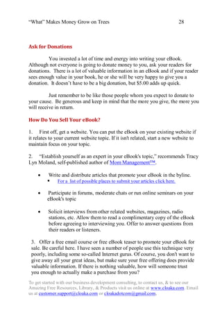 “What” Makes Money Grow on Trees                                            28



Ask for Donations

         You invested a lot of time and energy into writing your eBook.
Although not everyone is going to donate money to you, ask your readers for
donations. There is a lot of valuable information in an eBook and if your reader
sees enough value in your book, he or she will be very happy to give you a
donation. It doesn‟t have to be a big donation, but $5.00 adds up quick.

          Just remember to be like those people whom you expect to donate to
your cause. Be generous and keep in mind that the more you give, the more you
will receive in return.

How Do You Sell Your eBook?

1. First off, get a website. You can put the eBook on your existing website if
it relates to your current website topic. If it isn't related, start a new website to
maintain focus on your topic.

2. “Establish yourself as an expert in your eBook's topic,” recommends Tracy
Lyn Moland, self-published author of Mom Management™.

    Write and distribute articles that promote your eBook in the byline.
           For a list of possible places to submit your articles click here.

    Participate in forums, moderate chats or run online seminars on your
          eBook's topic

        Solicit interviews from other related websites, magazines, radio
         stations, etc. Allow them to read a complimentary copy of the eBook
         before agreeing to interviewing you. Offer to answer questions from
         their readers or listeners.

 3. Offer a free email course or free eBook teaser to promote your eBook for
 sale. Be careful here. I have seen a number of people use this technique very
 poorly, including some so-called Internet gurus. Of course, you don't want to
 give away all your great ideas, but make sure your free offering does provide
 valuable information. If there is nothing valuable, how will someone trust
 you enough to actually make a purchase from you?
To get started with our business development consulting, to contact us, & to see our
Amazing Free Resources, Library, & Products visit us online at www.cloaka.com. Email
us at customer.support@cloaka.com or cloakadotcom@gmail.com.
 