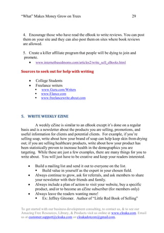 “What” Makes Money Grow on Trees                                          29



 4. Encourage those who have read the eBook to write reviews. You can post
 them on your site and they can also post them on sites where book reviews
 are allowed.

 5. Create a killer affiliate program that people will be dying to join and
  promote.
      www.internetbasedmoms.com/articles2/write_sell_eBooks.html

Sources to seek out for help with writing

     College Students
     Freelance writers
            www.Guru.com/Writers
            www.Elance.com
            www.freelancewrite.about.com




5. WRITE WEEKLY EZINE

          A weekly eZine is similar to an eBook except it‟s done on a regular
basis and is a newsletter about the products you are selling, promotions, and
useful information for clients and potential clients. For example, if you‟re
selling soap, write about how your brand of soap can help keep skin from drying
out; if you are selling healthcare products, write about how your product has
been statistically proven to increase health in the demographics you are
targeting. While these are just a few examples, there are many things for you to
write about. You will just have to be creative and keep your readers interested.

        Build a mailing list and send it out to everyone on the list.
          Build value in yourself as the expert in your chosen field.
        Always continue to grow, ask for referrals, and ask members to share
         your newsletter with their friends and family.
        Always include a plan of action to visit your website, buy a specific
         product, and/or to become an eZine subscriber (for members only)
        Always leave the readers wanting more!
          Ex: Jeffrey Gitomer. Author of “Little Red Book of Selling”

To get started with our business development consulting, to contact us, & to see our
Amazing Free Resources, Library, & Products visit us online at www.cloaka.com. Email
us at customer.support@cloaka.com or cloakadotcom@gmail.com.
 