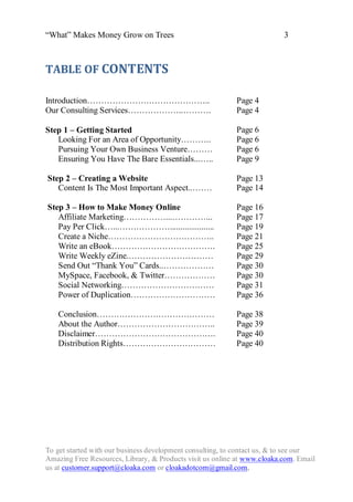 “What” Makes Money Grow on Trees                                          3



TABLE OF CONTENTS

Introduction……………………………………..                               Page 4
Our Consulting Services………………..……….                        Page 4

Step 1 – Getting Started                                   Page 6
   Looking For an Area of Opportunity………..                 Page 6
   Pursuing Your Own Business Venture………                   Page 6
   Ensuring You Have The Bare Essentials...…..             Page 9

Step 2 – Creating a Website                                Page 13
   Content Is The Most Important Aspect..…….               Page 14

Step 3 – How to Make Money Online                          Page 16
   Affiliate Marketing……………...…………...                      Page 17
   Pay Per Click…...……………….....................            Page 19
   Create a Niche………………………………..                            Page 21
   Write an eBook……………………………….                             Page 25
   Write Weekly eZine.…………………………                           Page 29
   Send Out “Thank You” Cards..………………                      Page 30
   MySpace, Facebook, & Twitter………………                      Page 30
   Social Networking……………………………                            Page 31
   Power of Duplication…………………………                          Page 36

   Conclusion……………………………………                                Page 38
   About the Author……………………………..                           Page 39
   Disclaimer…………………………………….                               Page 40
   Distribution Rights……………………………                          Page 40




To get started with our business development consulting, to contact us, & to see our
Amazing Free Resources, Library, & Products visit us online at www.cloaka.com. Email
us at customer.support@cloaka.com or cloakadotcom@gmail.com.
 