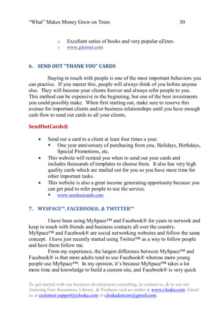 “What” Makes Money Grow on Trees                                          30


              o   Excellent series of books and very popular eZines.
              o   www.gitomer.com



6. SEND OUT “THANK YOU” CARDS

         Staying in touch with people is one of the most important behaviors you
can practice. If you master this, people will always think of you before anyone
else. They will become your clients forever and always refer people to you.
This method can be expensive in the beginning, but one of the best investments
you could possibly make. When first starting out, make sure to reserve this
avenue for important clients and/or business relationships until you have enough
cash flow to send out cards to all your clients.

SendOutCards®

        Send out a card to a client at least four times a year.
          One year anniversary of purchasing from you, Holidays, Birthdays,
              Special Promotions, etc.
        This website will remind you when to send out your cards and
         includes thousands of templates to choose from. It also has very high
         quality cards which are mailed out for you so you have more time for
         other important tasks.
        This website is also a great income generating opportunity because you
         can get paid to refer people to use the service.
          www.sendoutcards.com

7. MYSPACE™, FACEBOOK®, & TWITTER™

         I have been using MySpace™ and Facebook® for years to network and
keep in touch with friends and business contacts all over the country.
MySpace™ and Facebook® are social networking websites and follow the same
concept. I have just recently started using Twitter™ as a way to follow people
and have them follow me.
         From my experience, the largest difference between MySpace™ and
Facebook® is that more adults tend to use Facebook® whereas more young
people use MySpace™. In my opinion, it‟s because MySpace™ takes a lot
more time and knowledge to build a custom site, and Facebook® is very quick

To get started with our business development consulting, to contact us, & to see our
Amazing Free Resources, Library, & Products visit us online at www.cloaka.com. Email
us at customer.support@cloaka.com or cloakadotcom@gmail.com.
 