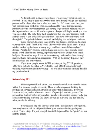 “What” Makes Money Grow on Trees                                          32


          As I mentioned in my previous book, it‟s necessary to fail in order to
succeed. If you have to pass out 100 business cards before you get one business
partner and/or client, then that‟s what you must do. Of course, over time you
will become more confident, efficient, and credible. Once the time comes,
people will come to you rather than you having to go to them because you are
the expert and the successful business person. People will begin to ask you how
you succeeded. The only thing I ask in return is that you show them my book
and tell them, “I can only show you the door. You have to be the one to walk
through it.” The principle holds true with me helping you build your business.
          In my opinion, business cards are the best tangible marketing business
expense other than “Thank You” cards (discussed in more detail later). I have
tried to market my business in many ways, and have wasted thousands of
dollars. People don‟t respond with high enough success rates to make other
means worth the time and money, especially for business owners with small
budgets. Some other ways I‟ve tried to market my business has been through
mailers, flyers, pens, and even magazines. With all the money I spent, I may
have received one or two leads.
          If you want people to use YOUR services, or buy YOUR products,
YOU have to build the value in YOURSELF and YOUR business through
building relationships and networking. This was also discussed in more detail in
my previous book.


Networking 101

         Whether you realize it or not, you probably socialize or come in contact
with a few hundred people per week. There are always people looking for
products or services and asking friends or family for suggestions. Everyone
knows someone, and as a business owner, it‟s your job to make yourself the
person they think of before anyone else. You have to position yourself to be that
someone by telling everyone you know, as well as everyone you don‟t know,
what you do for a living.

         Your success rate will increase over time. You just have to be patient.
You may have to talk to 100 people about your business before getting one
client. That‟s okay. It‟s just your job to establish yourself as the “go-to” person
and the expert.



To get started with our business development consulting, to contact us, & to see our
Amazing Free Resources, Library, & Products visit us online at www.cloaka.com. Email
us at customer.support@cloaka.com or cloakadotcom@gmail.com.
 