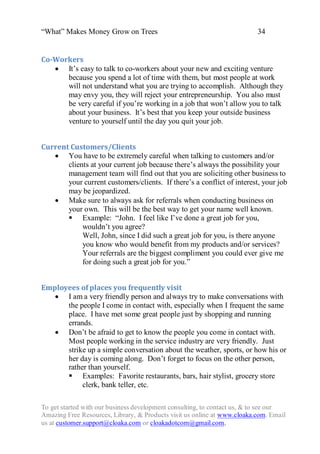 “What” Makes Money Grow on Trees                                          34


Co-Workers
    It‟s easy to talk to co-workers about your new and exciting venture
      because you spend a lot of time with them, but most people at work
      will not understand what you are trying to accomplish. Although they
      may envy you, they will reject your entrepreneurship. You also must
      be very careful if you‟re working in a job that won‟t allow you to talk
      about your business. It‟s best that you keep your outside business
      venture to yourself until the day you quit your job.


Current Customers/Clients
    You have to be extremely careful when talking to customers and/or
       clients at your current job because there‟s always the possibility your
       management team will find out that you are soliciting other business to
       your current customers/clients. If there‟s a conflict of interest, your job
       may be jeopardized.
    Make sure to always ask for referrals when conducting business on
       your own. This will be the best way to get your name well known.
        Example: “John. I feel like I‟ve done a great job for you,
            wouldn‟t you agree?
            Well, John, since I did such a great job for you, is there anyone
            you know who would benefit from my products and/or services?
            Your referrals are the biggest compliment you could ever give me
            for doing such a great job for you.”


Employees of places you frequently visit
    I am a very friendly person and always try to make conversations with
      the people I come in contact with, especially when I frequent the same
      place. I have met some great people just by shopping and running
      errands.
    Don‟t be afraid to get to know the people you come in contact with.
      Most people working in the service industry are very friendly. Just
      strike up a simple conversation about the weather, sports, or how his or
      her day is coming along. Don‟t forget to focus on the other person,
      rather than yourself.
       Examples: Favorite restaurants, bars, hair stylist, grocery store
           clerk, bank teller, etc.

To get started with our business development consulting, to contact us, & to see our
Amazing Free Resources, Library, & Products visit us online at www.cloaka.com. Email
us at customer.support@cloaka.com or cloakadotcom@gmail.com.
 