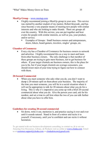“What” Makes Money Grow on Trees                                          35


MeetUp Group – www.meetup.com
    I highly recommend joining a MeetUp group in your area. This service
       was started by another student of my mentor, Robert Kiyosaki, and has
       since become a very popular means of meeting new people with similar
       interests and who are looking to make friends. There are groups all
       over the country. With this service, you can put together and host
       events for people with similar interests, as well as you, your product,
       and/or service.
        Examples of Groups: Small business owners and entrepreneurs,
            skiers, hikers, board gamers, travelers, singles‟ groups, etc.

Chamber of Commerce
    Every city has a Chamber of Commerce for business owners to network
      and advertise. I highly recommend this as a way to meet and learn
      from other business owners. The only challenge is that member of
      these groups are trying to gain more business, not to get business for
      others. If your target clientele are business owners, this is the place for
      you to be, but if your target clientele are average consumers, you
      should invest most of your time trying to figure out how to connect
      with them.

20-Second Commercial
     When you meet someone who asks what you do, you don‟t want to
        dump a 20-minute spill on them about your business. The majority of
        the time you meet someone, you will be in a social situation where it
        will not be appropriate to talk for 20 minutes about what you do for a
        living. This is why it‟s imperative you come up with a brief 20-second
        commercial about what you do. Give the person your card, ask for his
        number, and set a time to call him when the two of you can talk further
        about what you have to offer him.



Guidelines for creating 20-second commercial
    Sit down, write it out, memorize it, and practice saying it over and over
        until it sounds natural. Stand in front of a mirror and recite it to
        yourself, if necessary, until you‟re confident and can recite it without
        hesitation.

To get started with our business development consulting, to contact us, & to see our
Amazing Free Resources, Library, & Products visit us online at www.cloaka.com. Email
us at customer.support@cloaka.com or cloakadotcom@gmail.com.
 