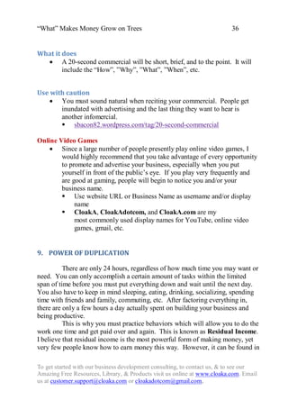 “What” Makes Money Grow on Trees                                          36


What it does
   A 20-second commercial will be short, brief, and to the point. It will
        include the “How”, ”Why”, ”What”, ”When”, etc.


Use with caution
     You must sound natural when reciting your commercial. People get
       inundated with advertising and the last thing they want to hear is
       another infomercial.
        sbacon82.wordpress.com/tag/20-second-commercial

Online Video Games
     Since a large number of people presently play online video games, I
        would highly recommend that you take advantage of every opportunity
        to promote and advertise your business, especially when you put
        yourself in front of the public‟s eye. If you play very frequently and
        are good at gaming, people will begin to notice you and/or your
        business name.
         Use website URL or Business Name as username and/or display
             name
         CloakA, CloakAdotcom, and CloakA.com are my
             most commonly used display names for YouTube, online video
             games, gmail, etc.


9. POWER OF DUPLICATION

          There are only 24 hours, regardless of how much time you may want or
need. You can only accomplish a certain amount of tasks within the limited
span of time before you must put everything down and wait until the next day.
You also have to keep in mind sleeping, eating, drinking, socializing, spending
time with friends and family, commuting, etc. After factoring everything in,
there are only a few hours a day actually spent on building your business and
being productive.
          This is why you must practice behaviors which will allow you to do the
work one time and get paid over and again. This is known as Residual Income.
I believe that residual income is the most powerful form of making money, yet
very few people know how to earn money this way. However, it can be found in

To get started with our business development consulting, to contact us, & to see our
Amazing Free Resources, Library, & Products visit us online at www.cloaka.com. Email
us at customer.support@cloaka.com or cloakadotcom@gmail.com.
 