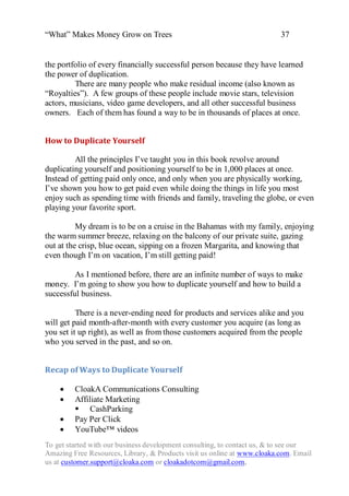 “What” Makes Money Grow on Trees                                          37


the portfolio of every financially successful person because they have learned
the power of duplication.
         There are many people who make residual income (also known as
“Royalties”). A few groups of these people include movie stars, television
actors, musicians, video game developers, and all other successful business
owners. Each of them has found a way to be in thousands of places at once.


How to Duplicate Yourself

         All the principles I‟ve taught you in this book revolve around
duplicating yourself and positioning yourself to be in 1,000 places at once.
Instead of getting paid only once, and only when you are physically working,
I‟ve shown you how to get paid even while doing the things in life you most
enjoy such as spending time with friends and family, traveling the globe, or even
playing your favorite sport.

          My dream is to be on a cruise in the Bahamas with my family, enjoying
the warm summer breeze, relaxing on the balcony of our private suite, gazing
out at the crisp, blue ocean, sipping on a frozen Margarita, and knowing that
even though I‟m on vacation, I‟m still getting paid!

         As I mentioned before, there are an infinite number of ways to make
money. I‟m going to show you how to duplicate yourself and how to build a
successful business.

          There is a never-ending need for products and services alike and you
will get paid month-after-month with every customer you acquire (as long as
you set it up right), as well as from those customers acquired from the people
who you served in the past, and so on.


Recap of Ways to Duplicate Yourself

        CloakA Communications Consulting
        Affiliate Marketing
          CashParking
        Pay Per Click
        YouTube™ videos
To get started with our business development consulting, to contact us, & to see our
Amazing Free Resources, Library, & Products visit us online at www.cloaka.com. Email
us at customer.support@cloaka.com or cloakadotcom@gmail.com.
 