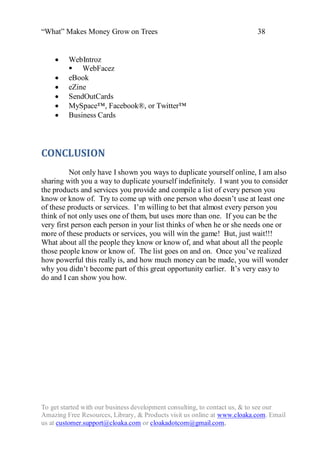 “What” Makes Money Grow on Trees                                          38


        WebIntroz
          WebFacez
        eBook
        eZine
        SendOutCards
        MySpace™, Facebook®, or Twitter™
        Business Cards




CONCLUSION
          Not only have I shown you ways to duplicate yourself online, I am also
sharing with you a way to duplicate yourself indefinitely. I want you to consider
the products and services you provide and compile a list of every person you
know or know of. Try to come up with one person who doesn‟t use at least one
of these products or services. I‟m willing to bet that almost every person you
think of not only uses one of them, but uses more than one. If you can be the
very first person each person in your list thinks of when he or she needs one or
more of these products or services, you will win the game! But, just wait!!!
What about all the people they know or know of, and what about all the people
those people know or know of. The list goes on and on. Once you‟ve realized
how powerful this really is, and how much money can be made, you will wonder
why you didn‟t become part of this great opportunity earlier. It‟s very easy to
do and I can show you how.




To get started with our business development consulting, to contact us, & to see our
Amazing Free Resources, Library, & Products visit us online at www.cloaka.com. Email
us at customer.support@cloaka.com or cloakadotcom@gmail.com.
 
