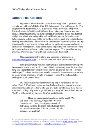 “What” Makes Money Grow on Trees                                          39



ABOUT THE AUTHOR
         My name is Shane Russell. As of this writing, I am 31 years old and
recently moved from Salt Lake City, UT, but currently live in Chicago, IL. I‟m
originally from Sacramento, CA. I graduated with a Bachelor‟s Degree in
Criminal Justice in 2003 from California State University, Sacramento. As
many college students may have experienced, I was told to pick a path before I
really knew who I was and quickly realized I had a passion for business and
helping people so I decided not to pursue Law Enforcement, and instead, began
learning about business. I have invested thousands of hours and dollars into my
education above and beyond college and am currently working on my Master‟s
in Business Management. I did all this schooling on my own so you won‟t have
to. I constantly research and read to continue to grow. You should never stop
growing. Once you do, you will begin your descent downward.

        Please contact me if you have any questions or comments at
cloakadotcom@gmail.com. I‟d really like to hear what you have to say.

         I am going to share with you the highlights and most important aspects
to success in business and in life. I have failed continuously over the years but I
have also succeeded many times because I never gave up on myself. I always
made myself confront my fears and slowly, but surely, I overcame them and am
no longer afraid of anyone, myself, or success. I know I‟m ready and after
reading this book, you will too!

         The following quotes were inspired by one of my favorite movies
called “Push.” Find three or four movies that best describe you and whenever
someone is trying to get to know who you are, make sure to share these movies
with them. If they truly want to get to know you, they will watch these movies.
“Push” is only one of my movies. Here‟s a quote from it:

                  There are many special people out in the world. We
         don‟t ask to be this way, we just are. We walk
         down the street, many times going unnoticed,
         but we are working diligently behind closed doors
         and one day wake up a different person. All of a
         sudden… we explode!


To get started with our business development consulting, to contact us, & to see our
Amazing Free Resources, Library, & Products visit us online at www.cloaka.com. Email
us at customer.support@cloaka.com or cloakadotcom@gmail.com.
 