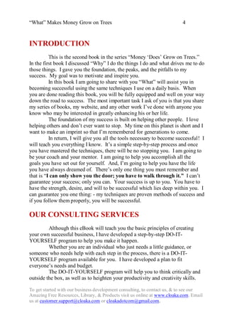 “What” Makes Money Grow on Trees                                          4


INTRODUCTION
          This is the second book in the series “Money „Does‟ Grow on Trees.”
In the first book I discussed “Why” I do the things I do and what drives me to do
those things. I gave you the foundation, the peaks, and the pitfalls to my
success. My goal was to motivate and inspire you.
          In this book I am going to share with you “What” will assist you in
becoming successful using the same techniques I use on a daily basis. When
you are done reading this book, you will be fully equipped and well on your way
down the road to success. The most important task I ask of you is that you share
my series of books, my website, and any other work I‟ve done with anyone you
know who may be interested in greatly enhancing his or her life.
          The foundation of my success is built on helping other people. I love
helping others and don‟t ever want to stop. My time on this planet is short and I
want to make an imprint so that I‟m remembered for generations to come.
          In return, I will give you all the tools necessary to become successful! I
will teach you everything I know. It‟s a simple step-by-step process and once
you have mastered the techniques, there will be no stopping you. I am going to
be your coach and your mentor. I am going to help you accomplish all the
goals you have set out for yourself. And, I‟m going to help you have the life
you have always dreamed of. There‟s only one thing you must remember and
that is “I can only show you the door; you have to walk through it.” I can‟t
guarantee your success; only you can. Your success is up to you. You have to
have the strength, desire, and will to be successful which lies deep within you. I
can guarantee you one thing: - my techniques are proven methods of success and
if you follow them properly, you will be successful.

OUR CONSULTING SERVICES
         Although this eBook will teach you the basic principles of creating
your own successful business, I have developed a step-by-step DO-IT-
YOURSELF program to help you make it happen.
         Whether you are an individual who just needs a little guidance, or
someone who needs help with each step in the process, there is a DO-IT-
YOURSELF program available for you. I have developed a plan to fit
everyone‟s needs and budget.
         The DO-IT-YOURSELF program will help you to think critically and
outside the box, as well as to heighten your productivity and creativity skills.

To get started with our business development consulting, to contact us, & to see our
Amazing Free Resources, Library, & Products visit us online at www.cloaka.com. Email
us at customer.support@cloaka.com or cloakadotcom@gmail.com.
 
