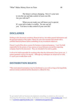 “What” Makes Money Grow on Trees                                               40


                   The future is always changing. Now it‟s your turn
          to win the war and take control of your own life.
          Are you with me?!

                    When you are ready you will know you‟re special.
          It‟s your job to make it a reality. No one can tell
          you. You have to take control of your own life!


DISCLAIMER
Nothing in this document constitutes financial advice, but rather general information and
the personal opinion of the author. Please do your own research and consult with a
certified financial planner before embarking on any investment endeavors.

I haven‟t used all the above sources for business or personal purposes. I can‟t be held
responsible for the actions of any sources or issues between you and the respecting
company listed in this document. They are intended to be used as guides.

I will not be held responsible for anything other than the information I have given you. I
cannot guarantee success for anyone. Although my techniques are all proven to work,
it‟s up to you to make them work.



DISTRIBUTION RIGHTS
*This motivational masterpiece may be distributed as you wish as long as the hyperlinks
and text remain unaltered and the document is offered for free.




To get started with our business development consulting, to contact us, & to see our
Amazing Free Resources, Library, & Products visit us online at www.cloaka.com. Email
us at customer.support@cloaka.com or cloakadotcom@gmail.com.
 