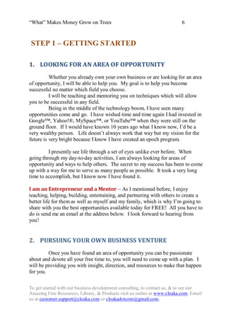 “What” Makes Money Grow on Trees                                          6


STEP 1 – GETTING STARTED

1. LOOKING FOR AN AREA OF OPPORTUNITY
          Whether you already own your own business or are looking for an area
of opportunity, I will be able to help you. My goal is to help you become
successful no matter which field you choose.
          I will be teaching and mentoring you on techniques which will allow
you to be successful in any field.
          Being in the middle of the technology boom, I have seen many
opportunities come and go. I have wished time and time again I had invested in
Google™, Yahoo!®, MySpace™, or YouTube™ when they were still on the
ground floor. If I would have known 10 years ago what I know now, I‟d be a
very wealthy person. Life doesn‟t always work that way but my vision for the
future is very bright because I know I have created an epoch program.

         I presently see life through a set of eyes unlike ever before. When
going through my day-to-day activities, I am always looking for areas of
opportunity and ways to help others. The secret to my success has been to come
up with a way for me to serve as many people as possible. It took a very long
time to accomplish, but I know now I have found it.

I am an Entrepreneur and a Mentor – As I mentioned before, I enjoy
teaching, helping, building, entertaining, and partnering with others to create a
better life for them as well as myself and my family, which is why I‟m going to
share with you the best opportunities available today for FREE! All you have to
do is send me an email at the address below. I look forward to hearing from
you!


2. PURSUING YOUR OWN BUSINESS VENTURE
         Once you have found an area of opportunity you can be passionate
about and devote all your free time to, you will need to come up with a plan. I
will be providing you with insight, direction, and resources to make that happen
for you.

To get started with our business development consulting, to contact us, & to see our
Amazing Free Resources, Library, & Products visit us online at www.cloaka.com. Email
us at customer.support@cloaka.com or cloakadotcom@gmail.com.
 