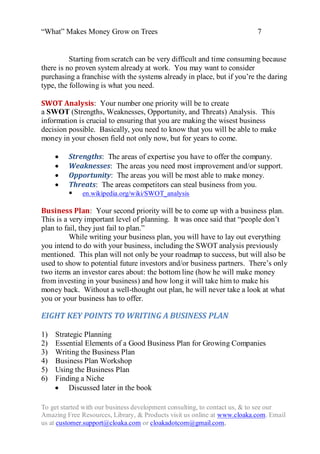 “What” Makes Money Grow on Trees                                          7


          Starting from scratch can be very difficult and time consuming because
there is no proven system already at work. You may want to consider
purchasing a franchise with the systems already in place, but if you‟re the daring
type, the following is what you need.

SWOT Analysis: Your number one priority will be to create
a SWOT (Strengths, Weaknesses, Opportunity, and Threats) Analysis. This
information is crucial to ensuring that you are making the wisest business
decision possible. Basically, you need to know that you will be able to make
money in your chosen field not only now, but for years to come.

        Strengths: The areas of expertise you have to offer the company.
        Weaknesses: The areas you need most improvement and/or support.
        Opportunity: The areas you will be most able to make money.
        Threats: The areas competitors can steal business from you.
          en.wikipedia.org/wiki/SWOT_analysis

Business Plan: Your second priority will be to come up with a business plan.
This is a very important level of planning. It was once said that “people don‟t
plan to fail, they just fail to plan.”
          While writing your business plan, you will have to lay out everything
you intend to do with your business, including the SWOT analysis previously
mentioned. This plan will not only be your roadmap to success, but will also be
used to show to potential future investors and/or business partners. There‟s only
two items an investor cares about: the bottom line (how he will make money
from investing in your business) and how long it will take him to make his
money back. Without a well-thought out plan, he will never take a look at what
you or your business has to offer.

EIGHT KEY POINTS TO WRITING A BUSINESS PLAN

1)   Strategic Planning
2)   Essential Elements of a Good Business Plan for Growing Companies
3)   Writing the Business Plan
4)   Business Plan Workshop
5)   Using the Business Plan
6)   Finding a Niche
      Discussed later in the book

To get started with our business development consulting, to contact us, & to see our
Amazing Free Resources, Library, & Products visit us online at www.cloaka.com. Email
us at customer.support@cloaka.com or cloakadotcom@gmail.com.
 