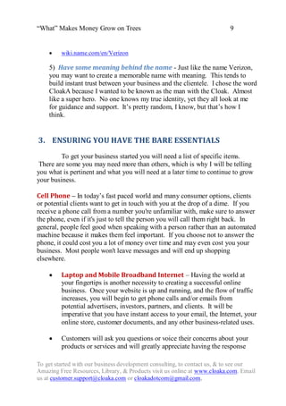 “What” Makes Money Grow on Trees                                          9


        wiki.name.com/en/Verizon

    5) Have some meaning behind the name - Just like the name Verizon,
    you may want to create a memorable name with meaning. This tends to
    build instant trust between your business and the clientele. I chose the word
    CloakA because I wanted to be known as the man with the Cloak. Almost
    like a super hero. No one knows my true identity, yet they all look at me
    for guidance and support. It‟s pretty random, I know, but that‟s how I
    think.


3. ENSURING YOU HAVE THE BARE ESSENTIALS
         To get your business started you will need a list of specific items.
 There are some you may need more than others, which is why I will be telling
you what is pertinent and what you will need at a later time to continue to grow
your business.

Cell Phone – In today‟s fast paced world and many consumer options, clients
or potential clients want to get in touch with you at the drop of a dime. If you
receive a phone call from a number you're unfamiliar with, make sure to answer
the phone, even if it's just to tell the person you will call them right back. In
general, people feel good when speaking with a person rather than an automated
machine because it makes them feel important. If you choose not to answer the
phone, it could cost you a lot of money over time and may even cost you your
business. Most people won't leave messages and will end up shopping
elsewhere.

        Laptop and Mobile Broadband Internet – Having the world at
         your fingertips is another necessity to creating a successful online
         business. Once your website is up and running, and the flow of traffic
         increases, you will begin to get phone calls and/or emails from
         potential advertisers, investors, partners, and clients. It will be
         imperative that you have instant access to your email, the Internet, your
         online store, customer documents, and any other business-related uses.

        Customers will ask you questions or voice their concerns about your
         products or services and will greatly appreciate having the response

To get started with our business development consulting, to contact us, & to see our
Amazing Free Resources, Library, & Products visit us online at www.cloaka.com. Email
us at customer.support@cloaka.com or cloakadotcom@gmail.com.
 
