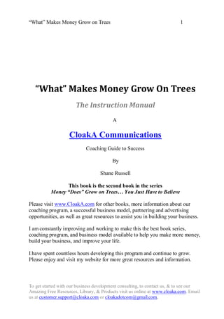 “What” Makes Money Grow on Trees                                          1




   “What” Makes Money Grow On Trees
                       The Instruction Manual
                                         A

                   CloakA Communications
                            Coaching Guide to Success

                                         By

                                   Shane Russell

                This book is the second book in the series
          Money “Does” Grow on Trees… You Just Have to Believe

Please visit www.CloakA.com for other books, more information about our
coaching program, a successful business model, partnering and advertising
opportunities, as well as great resources to assist you in building your business.

I am constantly improving and working to make this the best book series,
coaching program, and business model available to help you make more money,
build your business, and improve your life.

I have spent countless hours developing this program and continue to grow.
Please enjoy and visit my website for more great resources and information.



To get started with our business development consulting, to contact us, & to see our
Amazing Free Resources, Library, & Products visit us online at www.cloaka.com. Email
us at customer.support@cloaka.com or cloakadotcom@gmail.com.
 