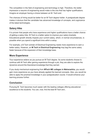 2/2
The competition in the field of engineering and technology is high. Therefore, the better
impression a resume of engineering would make is the one that has higher qualifications.
Imagine an employer having a choice between an M. Tech and .
The chances of hiring would be better for an M Tech degree holder. A postgraduate degree
makes it obvious that the candidate has advanced knowledge of concepts, and cognizance
of the latest technologies.
Salary Hike
It is proven that people who have experience and higher qualifications have a better chance
of getting a salary hike. M Tech is a better option to improve your salary brackets.
Educational growth directly impacts your current salary, which, in normal circumstances, is
possible when you spend a significant time within a setup.
For example, a B Tech scholar of Electrical Engineering needs more experience to earn a
better salary. However, an M Tech in Electrical Engineering may bag the same salary
faster because of the expansion of their knowledge base.
More Experience
Your experience widens as you pursue an M Tech degree. As some students choose to
continue with M Tech after gaining experience through a job, they are able to explore the
dynamics around the theoretical knowledge that they earned.
If you study mechanical engineering from MTech ME colleges in Maharashtra, you would
gain more experience as you have already applied the learned concepts. Also, you would be
able to apply the practical knowledge in your postgraduation course. It would enhance your
learning process further.
Conclusion
Pursuing M. Tech becomes much easier with the leading colleges offering educational
excellence to the students. You can, now, find the best M Tech and .
 