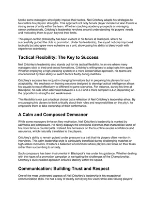 Unlike some managers who rigidly impose their tactics, Neil Critchley adapts his strategies to
best utilize his players’ strengths. This approach not only boosts player morale but also fosters a
strong sense of unity within the team. Whether coaching academy prospects or managing
senior professionals, Critchley’s leadership revolves around understanding his players’ needs
and motivating them to push beyond their limits.
This player-centric philosophy has been evident in his tenure at Blackpool, where he
successfully guided the club to promotion. Under his leadership, the squad not only improved
tactically but also grew more cohesive as a unit, showcasing his ability to blend youth with
experience seamlessly.
Tactical Flexibility: The Key to Success
Neil Critchley’s leadership also stands out for his tactical flexibility. In an era where many
managers stick to tried-and-tested formations, Critchley’s willingness to adapt sets him apart.
Whether employing a high-pressing system or a more conservative approach, his teams are
characterized by their ability to switch tactics fluidly during matches.
Critchley’s success lies not just in changing formations but in preparing his players for such
adaptability. His emphasis on training sessions designed to develop tactical intelligence allows
his squads to react effectively to different in-game scenarios. For instance, during his time at
Blackpool, his side often alternated between a 4-3-3 and a more compact 4-4-2, depending on
the opposition’s strengths and weaknesses.
This flexibility is not just a tactical choice but a reflection of Neil Critchley’s leadership ethos. By
encouraging his players to think critically about their roles and responsibilities on the pitch, he
empowers them to take ownership of their performance.
A Calm and Composed Demeanor
While some managers thrive on fiery motivation, Neil Critchley’s leadership is marked by
calmness and composure. He rarely displays the emotional extremes that characterize some of
his more famous counterparts. Instead, his demeanor on the touchline exudes confidence and
assurance, which naturally translates to the players.
Critchley’s ability to remain poised under pressure is a trait that his players often mention in
interviews. This calm leadership style is particularly beneficial during challenging matches or
high-stakes moments. It fosters a balanced environment where players can focus on their tasks
rather than succumbing to anxiety.
Such composure has been instrumental in Blackpool’s rise under his guidance. Whether dealing
with the rigors of a promotion campaign or navigating the challenges of the Championship,
Critchley’s level-headed approach ensures stability within the squad.
Communication: Building Trust and Respect
One of the most underrated aspects of Neil Critchley’s leadership is his exceptional
communication skills. He has a way of clearly conveying his vision while also valuing players’
 
