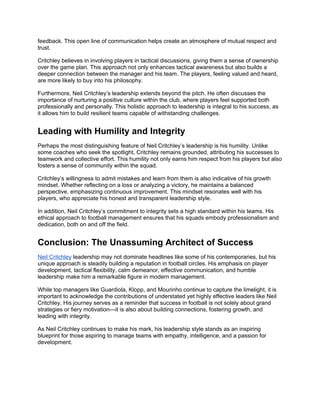 feedback. This open line of communication helps create an atmosphere of mutual respect and
trust.
Critchley believes in involving players in tactical discussions, giving them a sense of ownership
over the game plan. This approach not only enhances tactical awareness but also builds a
deeper connection between the manager and his team. The players, feeling valued and heard,
are more likely to buy into his philosophy.
Furthermore, Neil Critchley’s leadership extends beyond the pitch. He often discusses the
importance of nurturing a positive culture within the club, where players feel supported both
professionally and personally. This holistic approach to leadership is integral to his success, as
it allows him to build resilient teams capable of withstanding challenges.
Leading with Humility and Integrity
Perhaps the most distinguishing feature of Neil Critchley’s leadership is his humility. Unlike
some coaches who seek the spotlight, Critchley remains grounded, attributing his successes to
teamwork and collective effort. This humility not only earns him respect from his players but also
fosters a sense of community within the squad.
Critchley’s willingness to admit mistakes and learn from them is also indicative of his growth
mindset. Whether reflecting on a loss or analyzing a victory, he maintains a balanced
perspective, emphasizing continuous improvement. This mindset resonates well with his
players, who appreciate his honest and transparent leadership style.
In addition, Neil Critchley’s commitment to integrity sets a high standard within his teams. His
ethical approach to football management ensures that his squads embody professionalism and
dedication, both on and off the field.
Conclusion: The Unassuming Architect of Success
Neil Critchley leadership may not dominate headlines like some of his contemporaries, but his
unique approach is steadily building a reputation in football circles. His emphasis on player
development, tactical flexibility, calm demeanor, effective communication, and humble
leadership make him a remarkable figure in modern management.
While top managers like Guardiola, Klopp, and Mourinho continue to capture the limelight, it is
important to acknowledge the contributions of understated yet highly effective leaders like Neil
Critchley. His journey serves as a reminder that success in football is not solely about grand
strategies or fiery motivation—it is also about building connections, fostering growth, and
leading with integrity.
As Neil Critchley continues to make his mark, his leadership style stands as an inspiring
blueprint for those aspiring to manage teams with empathy, intelligence, and a passion for
development.
 