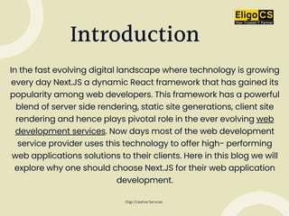 In the fast evolving digital landscape where technology is growing
every day Next.JS a dynamic React framework that has gained its
popularity among web developers. This framework has a powerful
blend of server side rendering, static site generations, client site
rendering and hence plays pivotal role in the ever evolving web
development services. Now days most of the web development
service provider uses this technology to offer high- performing
web applications solutions to their clients. Here in this blog we will
explore why one should choose Next.JS for their web application
development.
Introduction
Eligo Creative Services
 