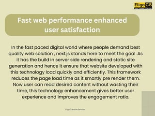Fast web performance enhanced
user satisfaction
In the fast paced digital world where people demand best
quality web solution , next.js stands here to meet the goal .As
it has the build in server side rendering and static site
generation and hence it ensure that website developed with
this technology load quickly and efficiently. This framework
reduces the page load time as it smartly pre render them.
Now user can read desired content without wasting their
time, this technology enhancement gives better user
experience and improves the engagement ratio.
Eligo Creative Services
 