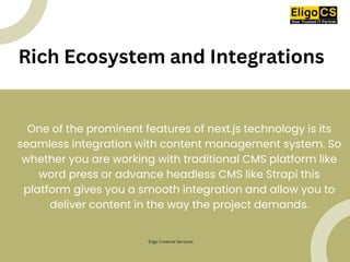 Rich Ecosystem and Integrations
One of the prominent features of next.js technology is its
seamless integration with content management system. So
whether you are working with traditional CMS platform like
word press or advance headless CMS like Strapi this
platform gives you a smooth integration and allow you to
deliver content in the way the project demands.
Eligo Creative Services
 