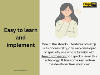 Easy to learn
and
implement One of the standout features of Next.js
is its accessibility, any web developer
or specially one who is familiar with
React framework can quickly learn this
technology. IT has some key feature
the developer likes most are:
Eligo Creative Services
 