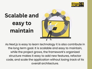 Scalable and
easy to
maintain
As Next.js is easy to learn technology it is also contribute in
the long term goal. It is scalable and easy to maintain,
while the project grows, the framework’s organized
structure makes it easy to add new features, refactor
code, and scale the application without losing track of its
overall architecture.
 