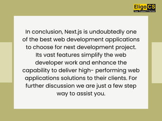 In conclusion, Next.js is undoubtedly one
of the best web development applications
to choose for next development project.
Its vast features simplify the web
developer work and enhance the
capability to deliver high- performing web
applications solutions to their clients. For
further discussion we are just a few step
way to assist you.
 
