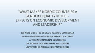 "WHAT MAKES NORDIC COUNTRIES A
GENDER EQUALITY MODEL-
EFFECTS ON ECONOMIC DEVELOPMENT
AND LEADERSHIP"
KEY-NOTE SPEECH BY DR ERATO KOZAKOU MARCOULLIS
FORMER MINISTER OF FOREIGN AFFAIRS OF CYPRUS
AT THE INTERNATIONAL CONFERENCE
ON WOMEN ENTERPRENEURS AND LEADERS
UNIVERSITY OF NICOSIA 23 SEPTEMBER 2016
 