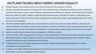 FACTS AND FIGURES ABOUT NORDIC GENDER EQUALITY
8. All legal obstacles that excluded women from certain professions have long been removed.
9. Generous parental leave policies are perhaps the most important factor of the gender equality successes of all Nordic
countries. Parents get to share a total of 480 days of paid leave per child born or adopted, which leave must be claimed
before the child turns eight. Though in reality the bulk of parental leave is still taken by mothers, today fathers claim
about 20 percent or more of all parental leave. Each parent has 60-90 days of leave reserved specifically for him or her,
which are not transferable.
10. The Nordic Welfare Model provides for tax-financed basic social services, primarily health, childcare, education and
retirement benefits. This welfare model, which is based on a common set of basic values, of equal opportunities, social
solidarity and security for all, constitutes the backbone on which gender equality is based and has become successful.
11. Gender mainstreaming is prevalent and well budgeted in all Nordic countries.
12. Since the 1970’s, when the proportion of women in national Parliaments in the Nordic countries had already surpassed
20%, Political parties in nearly all Nordic countries had introduced voluntary gender quotas, which resulted in higher
numbers of female members of Parliament over the years.
13. In Finland the First Act on Gender Equality was introduced in 1986 and provides for gender balance in all state
committees and municipal boards.
14. In Norway, since 2003, publicly listed companies have been required to have 40 percent of each sex on their boards.
Other Nordic countries are adopting similar measures.
 
