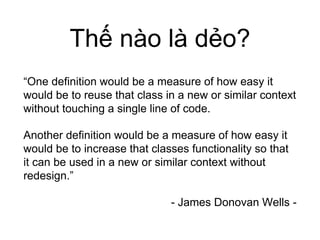 Thế nào là dẻo?
“One definition would be a measure of how easy it
would be to reuse that class in a new or similar context
without touching a single line of code.
Another definition would be a measure of how easy it
would be to increase that classes functionality so that
it can be used in a new or similar context without
redesign.”
- James Donovan Wells -
 
