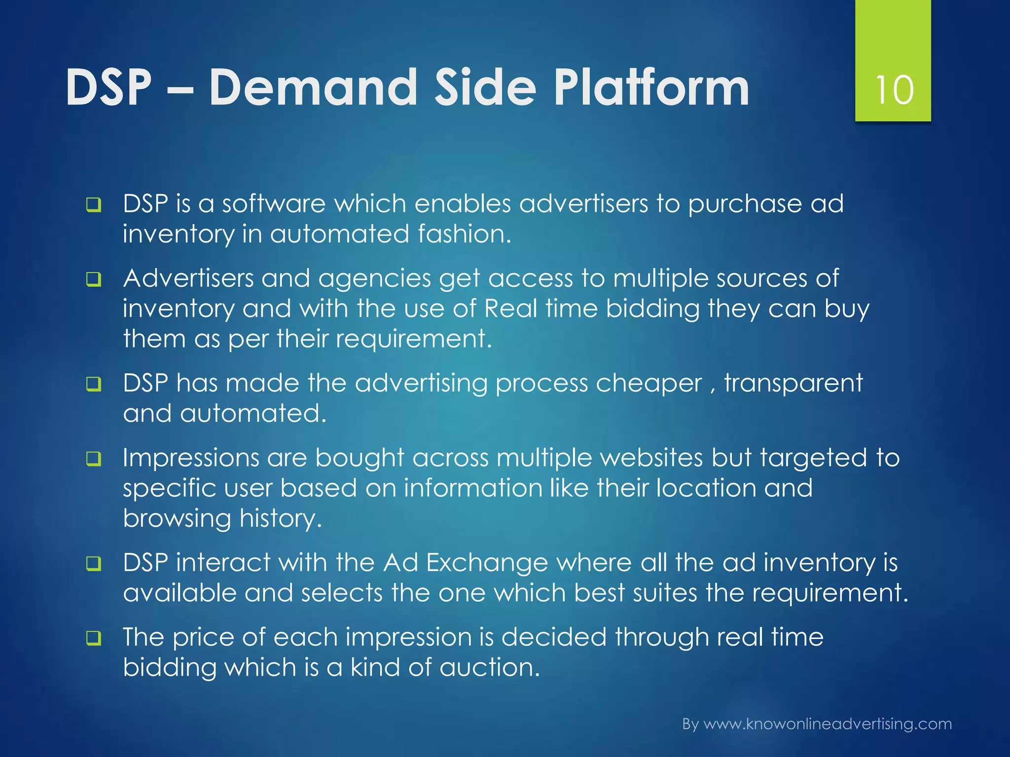 DSP – Demand Side Platform
 DSP is a software which enables advertisers to purchase ad
inventory in automated fashion.
 Advertisers and agencies get access to multiple sources of
inventory and with the use of Real time bidding they can buy
them as per their requirement.
 DSP has made the advertising process cheaper , transparent
and automated.
 Impressions are bought across multiple websites but targeted to
specific user based on information like their location and
browsing history.
 DSP interact with the Ad Exchange where all the ad inventory is
available and selects the one which best suites the requirement.
 The price of each impression is decided through real time
bidding which is a kind of auction.
10
 