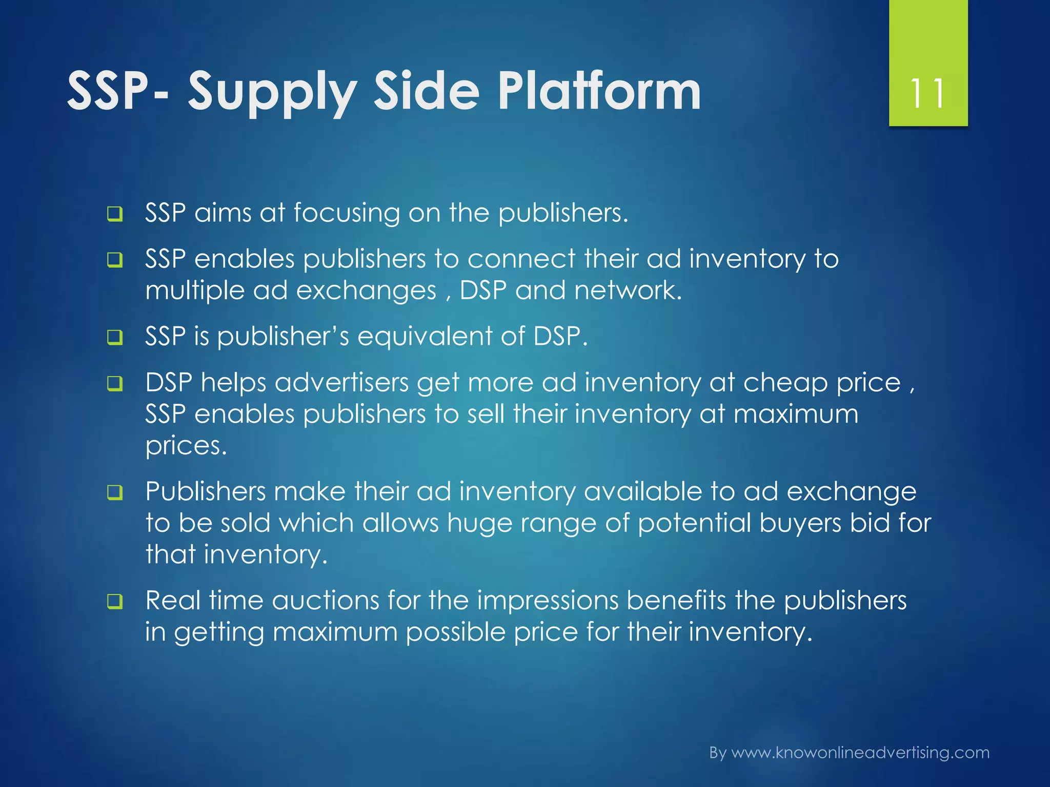 SSP- Supply Side Platform
 SSP aims at focusing on the publishers.
 SSP enables publishers to connect their ad inventory to
multiple ad exchanges , DSP and network.
 SSP is publisher’s equivalent of DSP.
 DSP helps advertisers get more ad inventory at cheap price ,
SSP enables publishers to sell their inventory at maximum
prices.
 Publishers make their ad inventory available to ad exchange
to be sold which allows huge range of potential buyers bid for
that inventory.
 Real time auctions for the impressions benefits the publishers
in getting maximum possible price for their inventory.
11
 