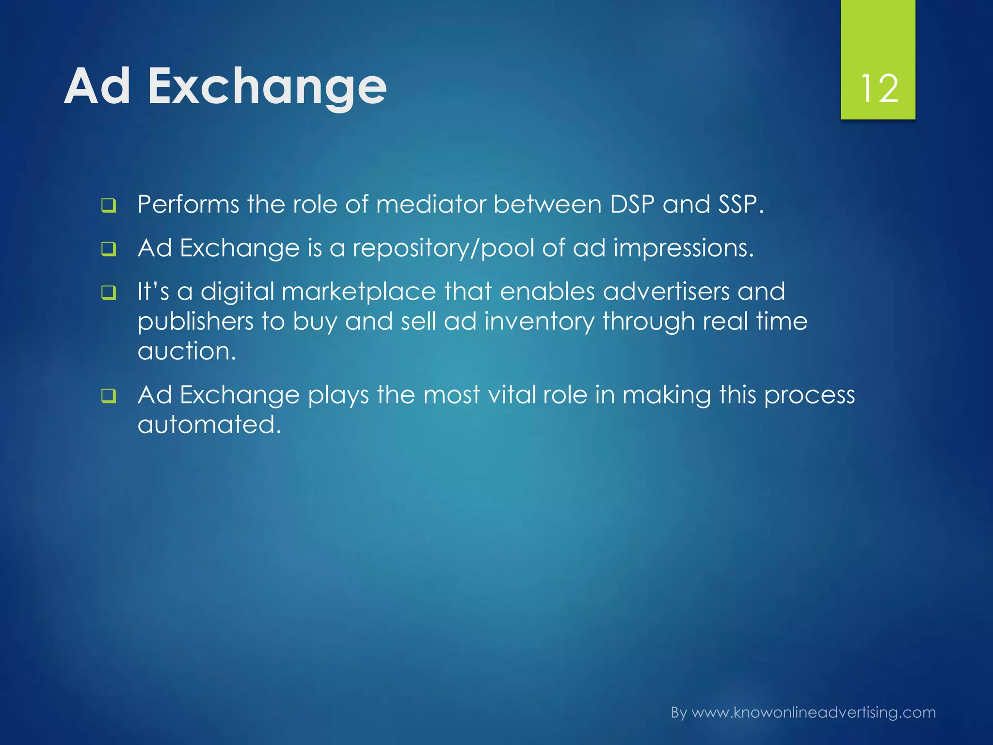 Ad Exchange
 Performs the role of mediator between DSP and SSP.
 Ad Exchange is a repository/pool of ad impressions.
 It’s a digital marketplace that enables advertisers and
publishers to buy and sell ad inventory through real time
auction.
 Ad Exchange plays the most vital role in making this process
automated.
12
 