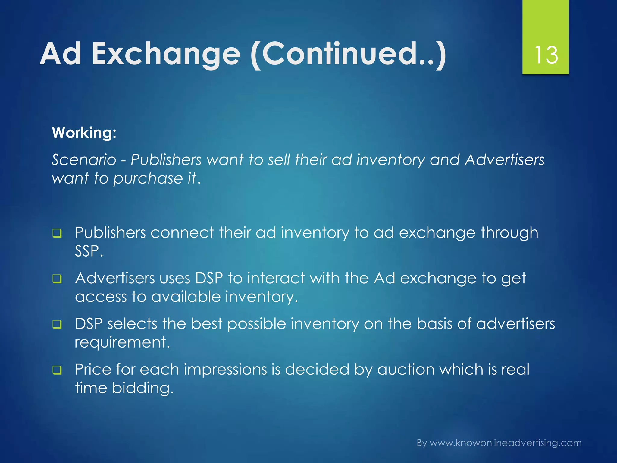 Ad Exchange (Continued..)
Working:
Scenario - Publishers want to sell their ad inventory and Advertisers
want to purchase it.
 Publishers connect their ad inventory to ad exchange through
SSP.
 Advertisers uses DSP to interact with the Ad exchange to get
access to available inventory.
 DSP selects the best possible inventory on the basis of advertisers
requirement.
 Price for each impressions is decided by auction which is real
time bidding.
13
 