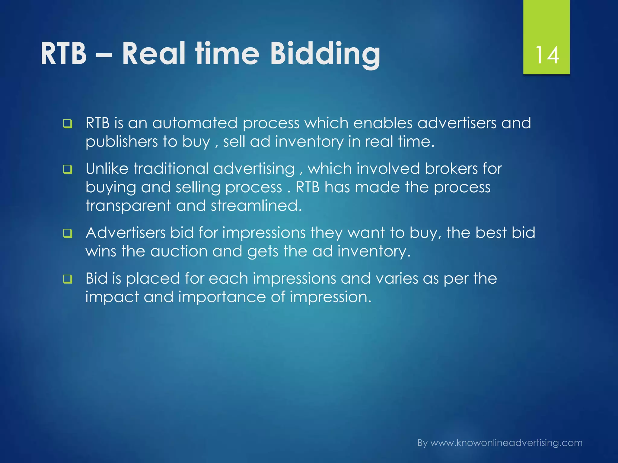 RTB – Real time Bidding
 RTB is an automated process which enables advertisers and
publishers to buy , sell ad inventory in real time.
 Unlike traditional advertising , which involved brokers for
buying and selling process . RTB has made the process
transparent and streamlined.
 Advertisers bid for impressions they want to buy, the best bid
wins the auction and gets the ad inventory.
 Bid is placed for each impressions and varies as per the
impact and importance of impression.
14
 