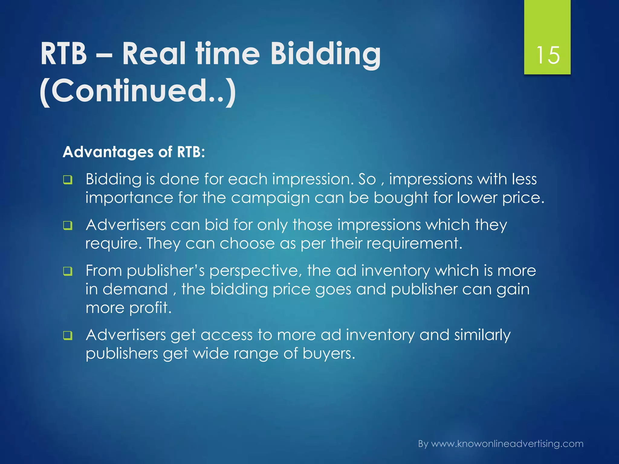 RTB – Real time Bidding
(Continued..)
Advantages of RTB:
 Bidding is done for each impression. So , impressions with less
importance for the campaign can be bought for lower price.
 Advertisers can bid for only those impressions which they
require. They can choose as per their requirement.
 From publisher’s perspective, the ad inventory which is more
in demand , the bidding price goes and publisher can gain
more profit.
 Advertisers get access to more ad inventory and similarly
publishers get wide range of buyers.
15
 