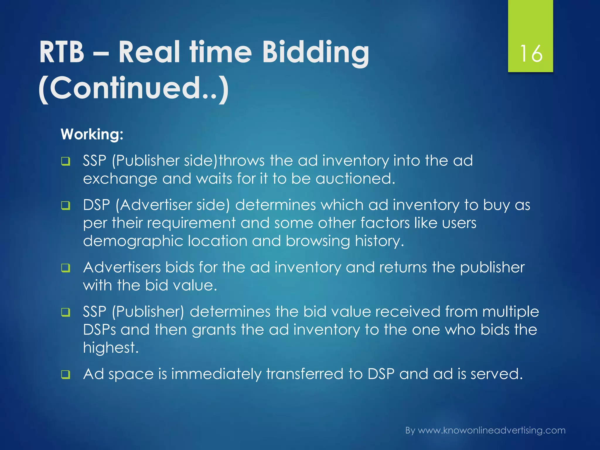 RTB – Real time Bidding
(Continued..)
Working:
 SSP (Publisher side)throws the ad inventory into the ad
exchange and waits for it to be auctioned.
 DSP (Advertiser side) determines which ad inventory to buy as
per their requirement and some other factors like users
demographic location and browsing history.
 Advertisers bids for the ad inventory and returns the publisher
with the bid value.
 SSP (Publisher) determines the bid value received from multiple
DSPs and then grants the ad inventory to the one who bids the
highest.
 Ad space is immediately transferred to DSP and ad is served.
16
 