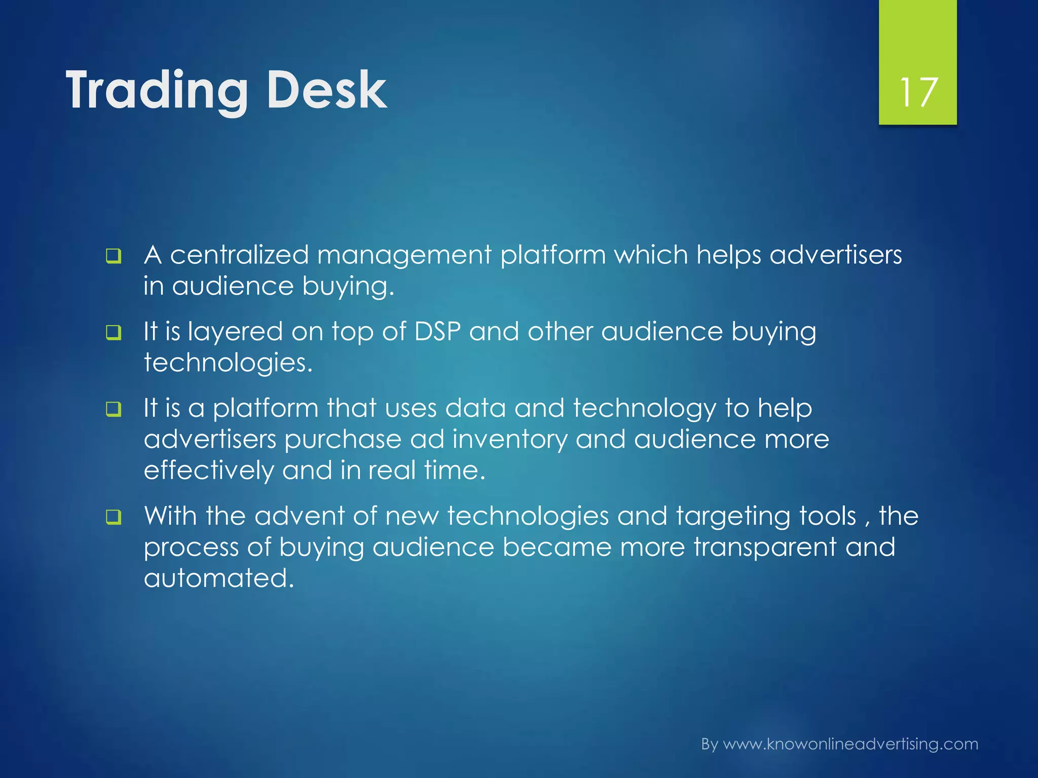 Trading Desk
 A centralized management platform which helps advertisers
in audience buying.
 It is layered on top of DSP and other audience buying
technologies.
 It is a platform that uses data and technology to help
advertisers purchase ad inventory and audience more
effectively and in real time.
 With the advent of new technologies and targeting tools , the
process of buying audience became more transparent and
automated.
17
 