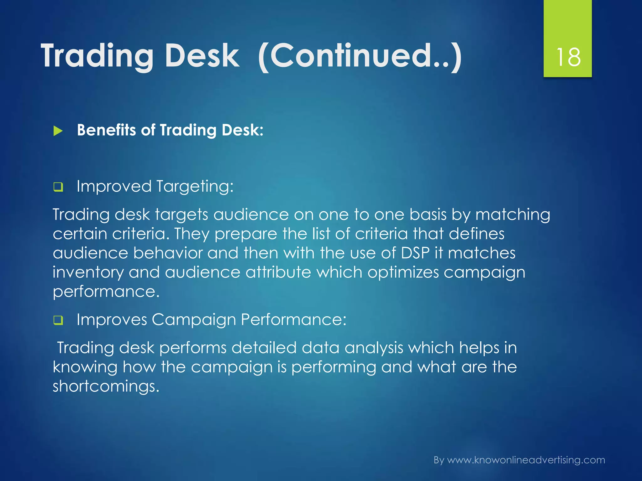 Trading Desk (Continued..)
 Benefits of Trading Desk:
 Improved Targeting:
Trading desk targets audience on one to one basis by matching
certain criteria. They prepare the list of criteria that defines
audience behavior and then with the use of DSP it matches
inventory and audience attribute which optimizes campaign
performance.
 Improves Campaign Performance:
Trading desk performs detailed data analysis which helps in
knowing how the campaign is performing and what are the
shortcomings.
18
 