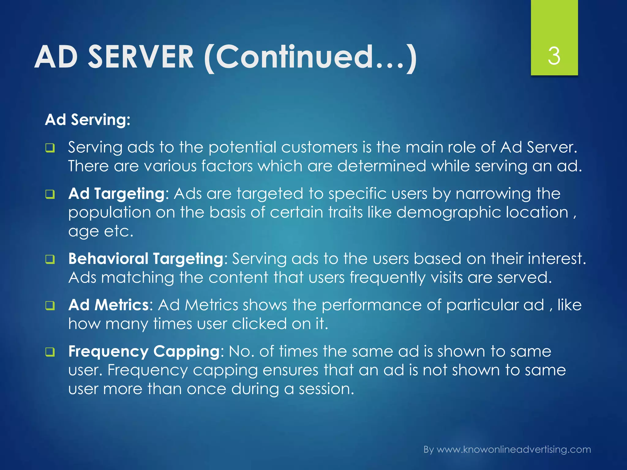 AD SERVER (Continued…) 3
Ad Serving:
 Serving ads to the potential customers is the main role of Ad Server.
There are various factors which are determined while serving an ad.
 Ad Targeting: Ads are targeted to specific users by narrowing the
population on the basis of certain traits like demographic location ,
age etc.
 Behavioral Targeting: Serving ads to the users based on their interest.
Ads matching the content that users frequently visits are served.
 Ad Metrics: Ad Metrics shows the performance of particular ad , like
how many times user clicked on it.
 Frequency Capping: No. of times the same ad is shown to same
user. Frequency capping ensures that an ad is not shown to same
user more than once during a session.
 