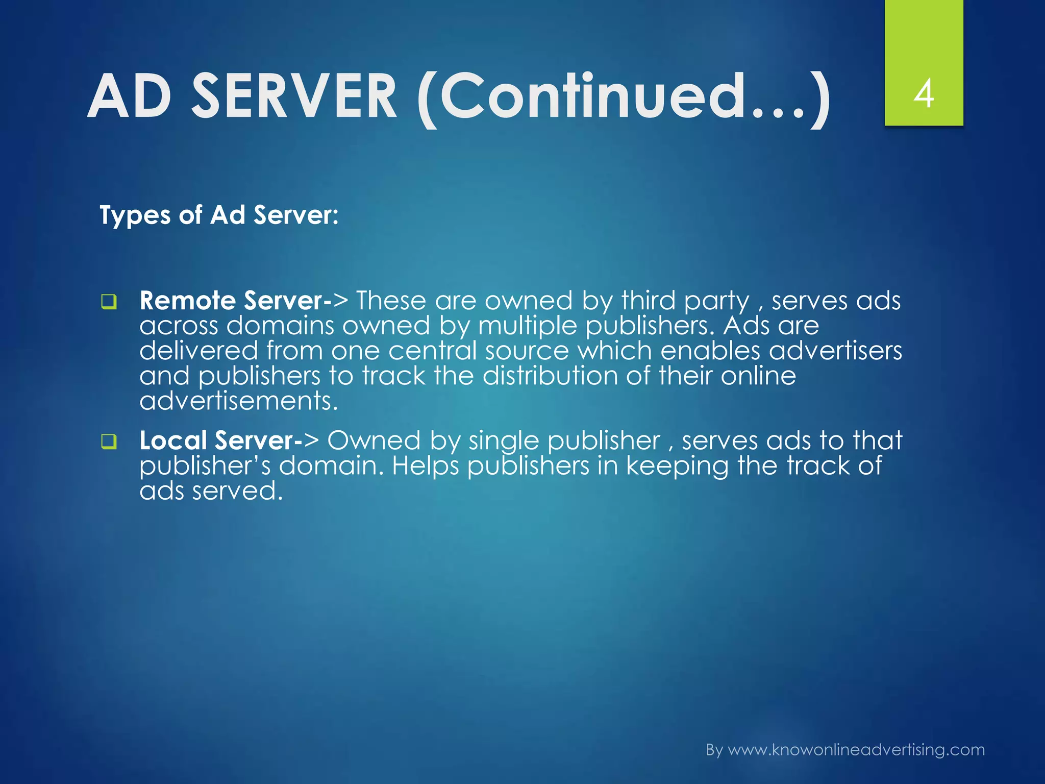 AD SERVER (Continued…)
Types of Ad Server:
 Remote Server-> These are owned by third party , serves ads
across domains owned by multiple publishers. Ads are
delivered from one central source which enables advertisers
and publishers to track the distribution of their online
advertisements.
 Local Server-> Owned by single publisher , serves ads to that
publisher’s domain. Helps publishers in keeping the track of
ads served.
4
 