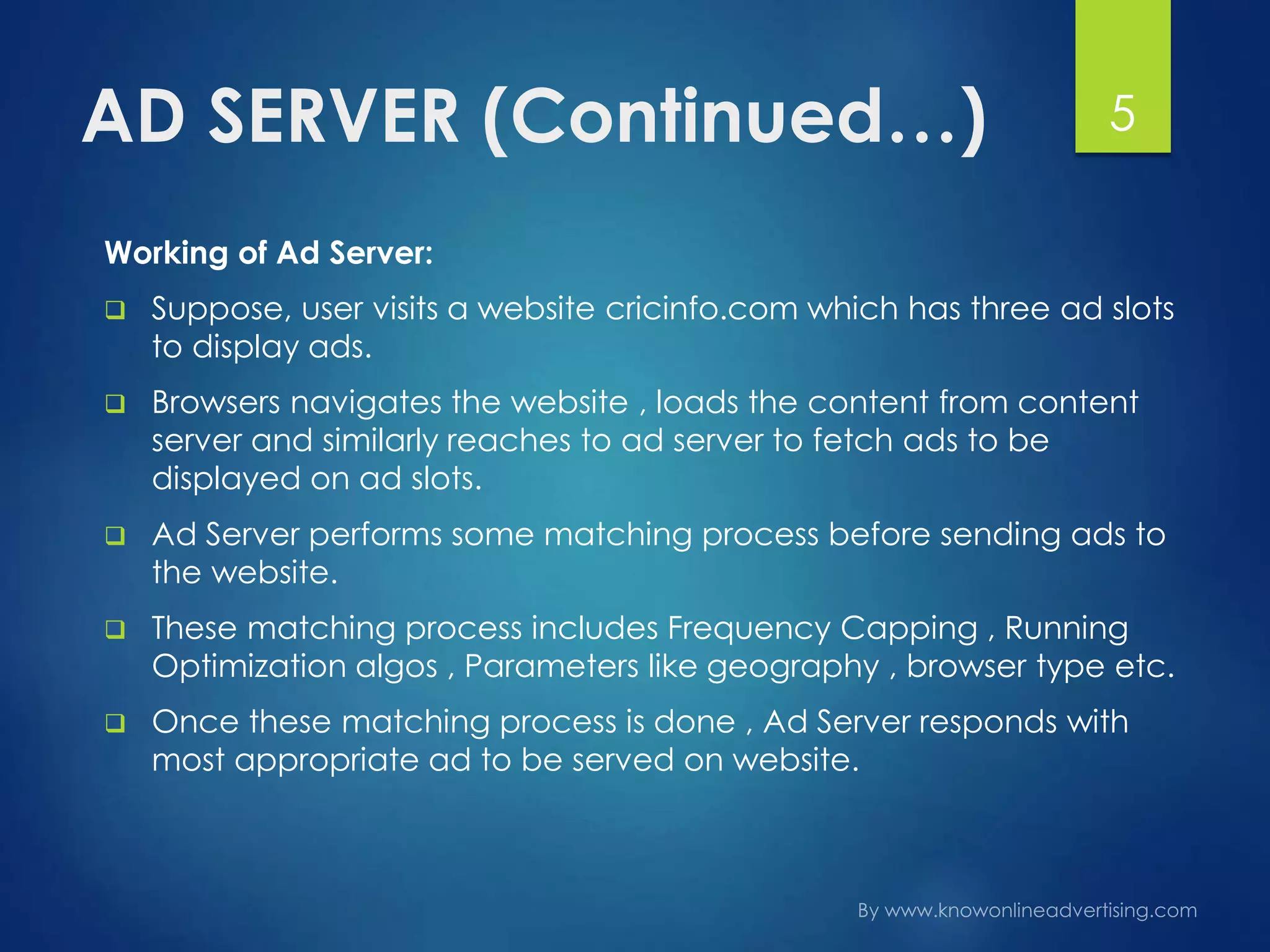 AD SERVER (Continued…)
Working of Ad Server:
 Suppose, user visits a website cricinfo.com which has three ad slots
to display ads.
 Browsers navigates the website , loads the content from content
server and similarly reaches to ad server to fetch ads to be
displayed on ad slots.
 Ad Server performs some matching process before sending ads to
the website.
 These matching process includes Frequency Capping , Running
Optimization algos , Parameters like geography , browser type etc.
 Once these matching process is done , Ad Server responds with
most appropriate ad to be served on website.
5
 